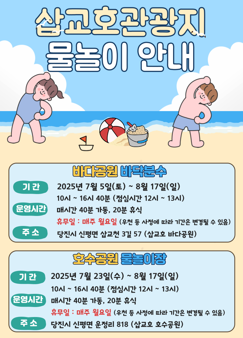 삽교호관광지 물놀이 안내 바다공원 바닥분수 기간 2025년 7월 5일(토) ~ 8월 17일(일) 10시 ~ 16시 40분 (점심시간 12시~13시) 운영시간 매시간 40분 가동, 20분 휴식 휴무일 : 매주 월요일 (우천 등 사정에 따라 기간은 변경될 수 있음) 주소 당진시 신평면 삽교천 3길 57 (삽교호 바다공원) 호수공원 물놀이장 기간 2025년 7월 23일(수) ~ 8월 17일(일) 10시 ~ 16시 40분 (점심시간 12시~13시) 운영시간 매시간 40분 가동, 20분 휴식 휴무일 : 매주 월요일 (우천 등 사정에 따라 기간은 변경될 수 있음) 주소 당진시 신평면 운정리 818 (삽교호 호수공원)
