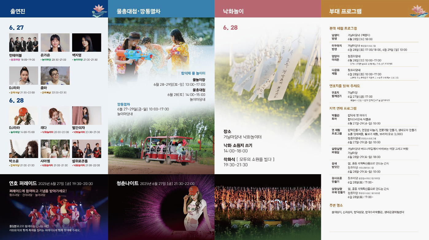 출연진 6.27 턴테이블 창조마당 18:00~19:00 은가은 놀이마당 20:30~21:00 백지영 놀이마당 21:00 ~ 21:30 DJ라라 잔치마당 21:30~22:00 콤마 잔치마당 22:00 ~ 22:30
6.28 DJ라라 놀이마당 14:00-15:00 리다 낙화놀이터 20:00~20:30 빨간의자 낙화놀이터 20:30~21:00 박소윤 잔치마당 21:00~21:30 시아엠 낙화놀이터 21:00~21:30 셀위로큰롤 낙화놀이터 21:30~22:00
물총대첩&middot;깡통열차 합덕제 물 놀이터 물놀이장 6월 28~29일[토~일]10:00~17:00 물총대첩 6월 28[토] 14:00-15:00 놀이마당내 깡통열차 6월 27~29일[금~일] 10:00-17:00
놀이마당내
낙화놀이 6,28 장소 거닐마당내 낙화놀이터 낙화 소원지 쓰기 14:00-18:00 착화식 [모두의 소원을 빌다] 19:30-21:30
부대 프로그램 관객 체험 프로그램 남생이 방생 거닐마당내(백련지) 6월 28일[토] 18:00 미꾸라지 방생 거닐마당 내 현장접수프로그램 6월 28일[토] 17:00/18:00, 6월 29일 [일] 10:00 댕댕아 이리온 창조마당내 6월 28일[토] 10:00~17:00 당진시 유기견 협회와 함께 하는 가족 찾기 프로젝트 다문화 체험 창조마당내 6월 28일 [토] 10:00-17:00 다문화 복식, 문화등을 체험하고 서로를 이해하는 프로그램 연호지를 밝혀 주세요 연호지 함께걷기 거닐마당 6월 27일 [금] 17:00 해질녘 소중한 사람과 함께 연호지를 걸어보세요 지역 연계 프로그램 박물관 투어 합덕체 옛 이야기 합덕수리민속 박물관 6월 27일~29(금~일) 10:00 연 체험 프로그램 합떡만들기, 연잎밥 만들기, 연꽃키링 만들기, 생태모자 만들기, 심훈 입체퍼즐, 활쏘기 체험, 보리떡(유료 3,000) 창조마당내 현장접수프로그램 6월 27일~29(금~일) 10:00 살랑살랑 바람길 거닐마당내 버드나무길에서 바라보는 석양 그리고 바람 거닐마당 6월 28일~29 (토~일) 18:00 참새 방앗간 쌀, 콩등 지역특산품으로 만드는 간식 창조마당 사전신청프로그램 6일 28일~29(토~일) 10:00 청사초롱 만들기 창조마당 현장접수프로그램 500명 6월28일(토) 17:00~ 살랑살랑 부채 만들기 쌀, 콩등 지역특산품으로 만드는 간식 창조마당 현장접수프로그램 500명 6월 28일(토) 17:00~ 주변 명소 솔뫼성지, 신리성지, 합덕성당, 합덕수리박물관, 생태관광체험센터
연호 퍼레이드 2025년 6월 27일 (금) 19:30-20:00 퍼레이드에 참여하고 기념품 받아가세요! 창조마당, 잔치마당, 놀이마당 울림블로그와 함께하는 신나는 시간 라틴음악과 함께 축제를 알리는 퍼레이드에 함께 참여해 주세요.
청춘나이트 2025년 6월 27일 [금] 21:30-22:00
