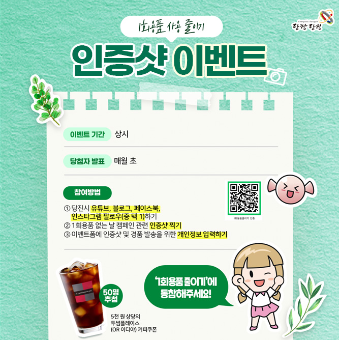 당찬당진 1회용품 사용 줄이기 인증샷 이벤트 이벤트 기간 상시 당첨자 발표 매월 초 참여방법 ① 당진시 유튜브, 블로그, 페이스북, 인스타그램 팔로우(중 택 1)하기 ② 1회용품 없는 날 캠페인 관련 인증샷 찍기 ③ 이벤트폼에 인증샷 및 경품 발송을 위한 개인정보 입력하기 1회용품줄이기 인증 QR코드(https://m.site.naver.com/1IIn5/ 로 이동) 50명 추첨 5천 원 상당의 투썸플레이스(OR 이디야) 커피쿠폰 '1회용품 줄이기'에 동참해주세요!