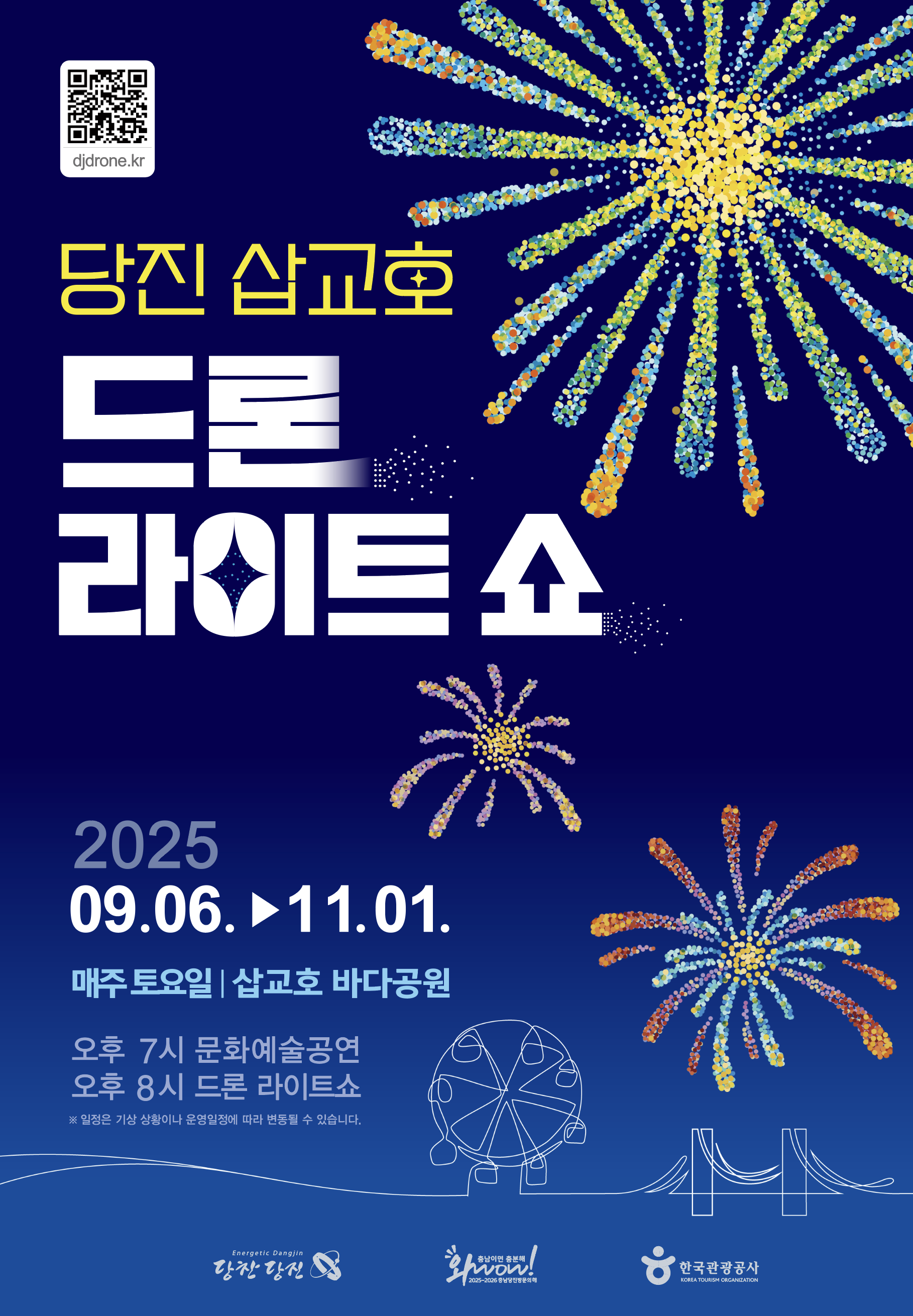 QR 코드 (https://djdrone.kr/ 로 이동) 당진 삽교호 드론 라이트 쇼 2025 09.06 ~ 11.01 매주 토요일 | 삽교호 바다공원 오후 7시 문화예술공연 오후 8시 드론 라이트쇼 ※ 일정은 기상 상황이나 운영일정에 따라 변동될 수 있습니다. Energetlc Dangjin 당찬 당진, 와wow! 충남이면 충분해 2025-2026 충남방문의 해, 한국관광공사 OREA TOURISM ORGANIZATION
